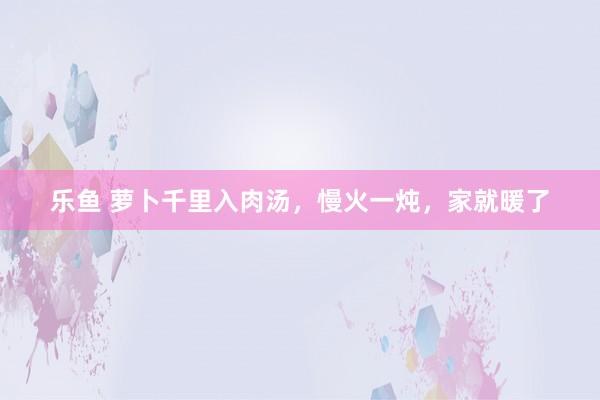 乐鱼 萝卜千里入肉汤，慢火一炖，家就暖了