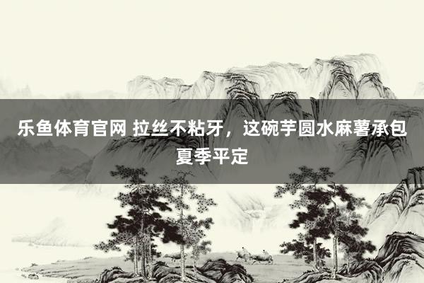 乐鱼体育官网 拉丝不粘牙，这碗芋圆水麻薯承包夏季平定
