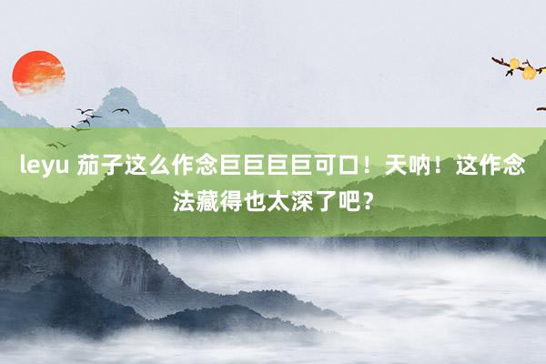 leyu 茄子这么作念巨巨巨巨可口！天呐！这作念法藏得也太深了吧？
