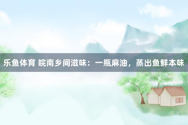 乐鱼体育 皖南乡间滋味：一瓶麻油，蒸出鱼鲜本味