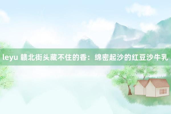 leyu 赣北街头藏不住的香：绵密起沙的红豆沙牛乳