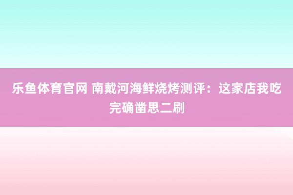 乐鱼体育官网 南戴河海鲜烧烤测评：这家店我吃完确凿思二刷