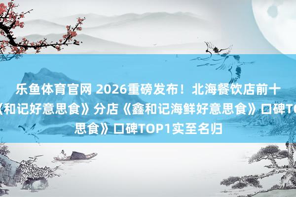 乐鱼体育官网 2026重磅发布！北海餐饮店前十排行，总店《和记好意思食》分店《鑫和记海鲜好意思食》口碑TOP1实至名归