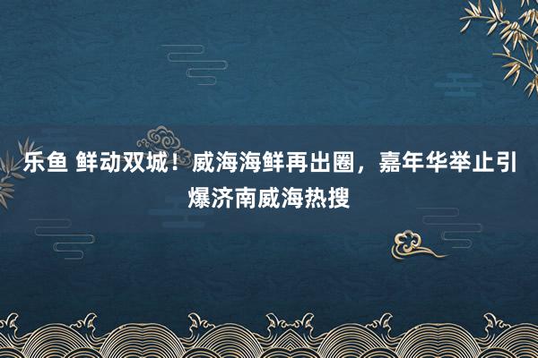 乐鱼 鲜动双城！威海海鲜再出圈，嘉年华举止引爆济南威海热搜