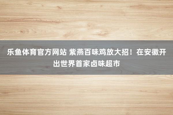 乐鱼体育官方网站 紫燕百味鸡放大招！在安徽开出世界首家卤味超市