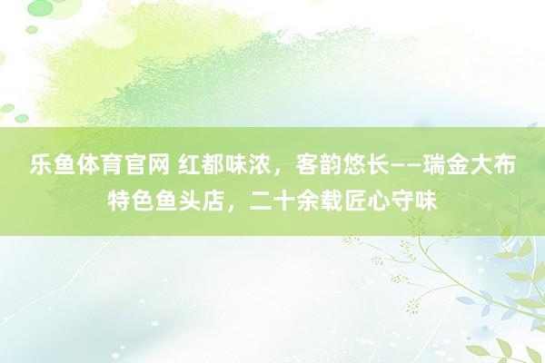 乐鱼体育官网 红都味浓，客韵悠长——瑞金大布特色鱼头店，二十余载匠心守味