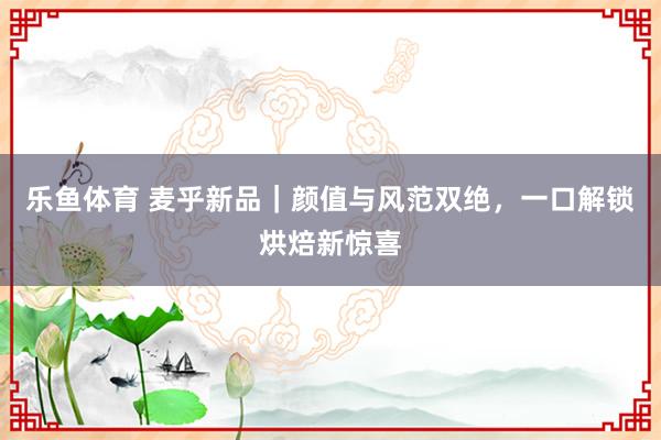 乐鱼体育 麦乎新品｜颜值与风范双绝，一口解锁烘焙新惊喜