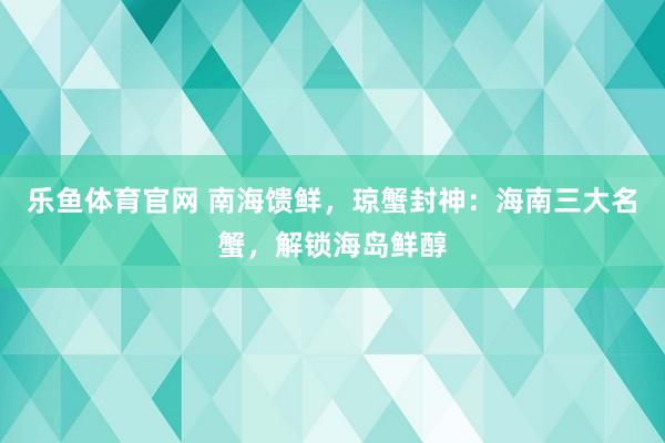 乐鱼体育官网 南海馈鲜，琼蟹封神：海南三大名蟹，解锁海岛鲜醇
