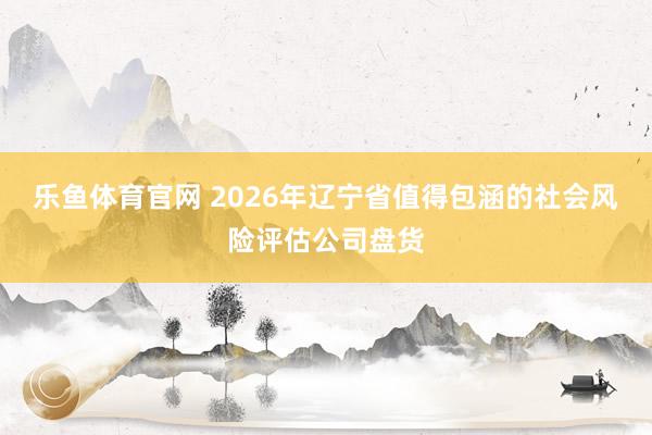 乐鱼体育官网 2026年辽宁省值得包涵的社会风险评估公司盘货