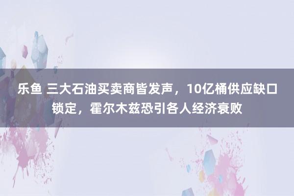 乐鱼 三大石油买卖商皆发声，10亿桶供应缺口锁定，霍尔木兹恐引各人经济衰败