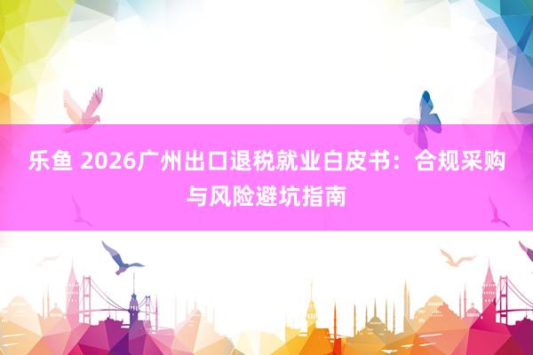 乐鱼 2026广州出口退税就业白皮书：合规采购与风险避坑指南
