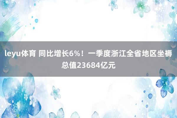leyu体育 同比增长6%！一季度浙江全省地区坐褥总值23684亿元