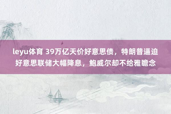 leyu体育 39万亿天价好意思债，特朗普逼迫好意思联储大幅降息，鲍威尔却不给雅瞻念