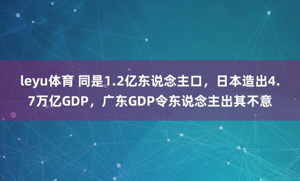 leyu体育 同是1.2亿东说念主口，日本造出4.7万亿GDP，广东GDP令东说念主出其不意