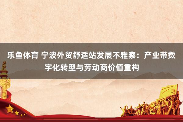 乐鱼体育 宁波外贸舒适站发展不雅察：产业带数字化转型与劳动商价值重构