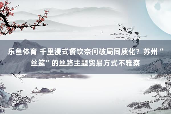 乐鱼体育 千里浸式餐饮奈何破局同质化？苏州“丝筵”的丝路主题贸易方式不雅察