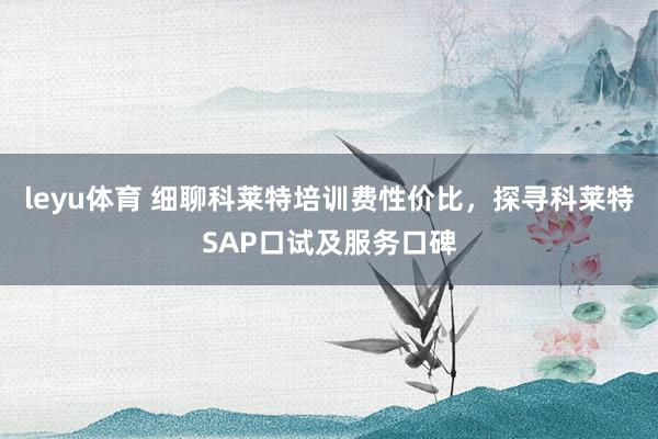 leyu体育 细聊科莱特培训费性价比，探寻科莱特SAP口试及服务口碑