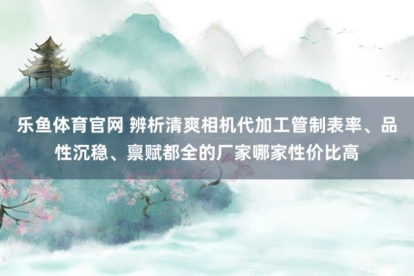 乐鱼体育官网 辨析清爽相机代加工管制表率、品性沉稳、禀赋都全的厂家哪家性价比高