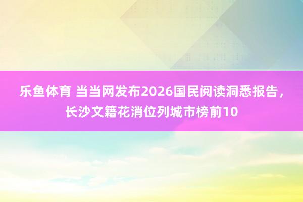 乐鱼体育 当当网发布2026国民阅读洞悉报告，长沙文籍花消位列城市榜前10