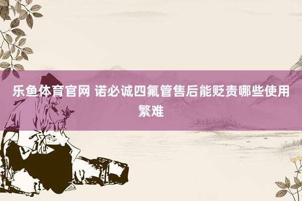 乐鱼体育官网 诺必诚四氟管售后能贬责哪些使用繁难