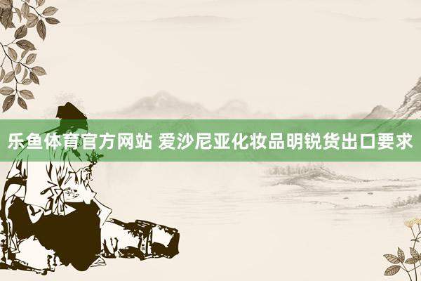乐鱼体育官方网站 爱沙尼亚化妆品明锐货出口要求