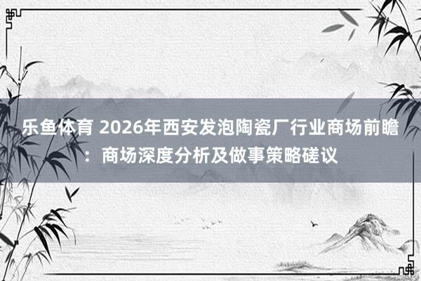 乐鱼体育 2026年西安发泡陶瓷厂行业商场前瞻：商场深度分析及做事策略磋议