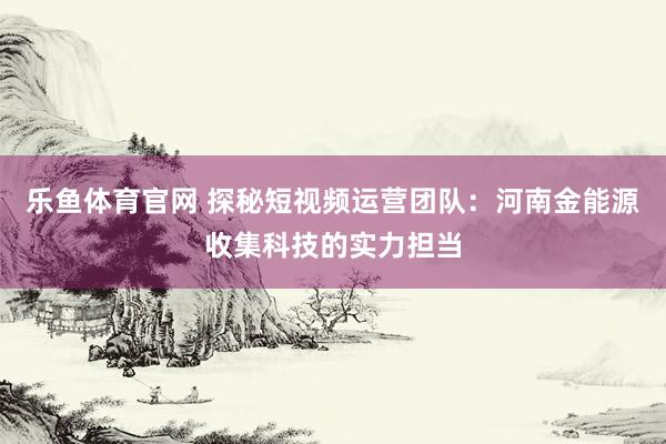 乐鱼体育官网 探秘短视频运营团队：河南金能源收集科技的实力担当