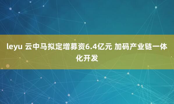 leyu 云中马拟定增募资6.4亿元 加码产业链一体化开发