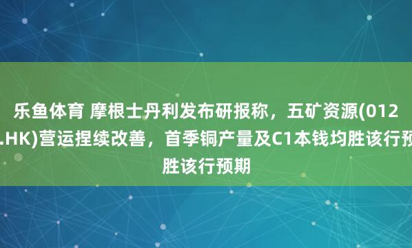 乐鱼体育 摩根士丹利发布研报称，五矿资源(01208.HK)营运捏续改善，首季铜产量及C1本钱均胜该行预期