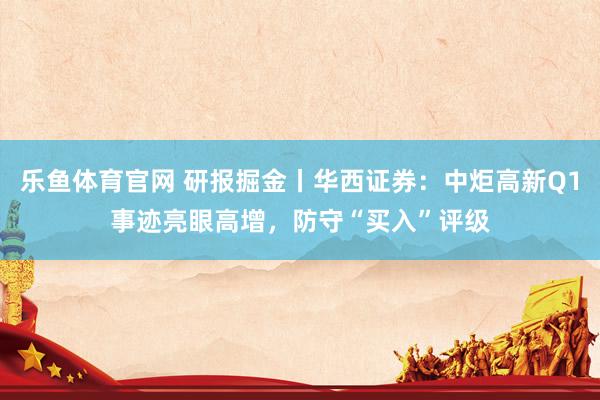 乐鱼体育官网 研报掘金丨华西证券：中炬高新Q1事迹亮眼高增，防守“买入”评级