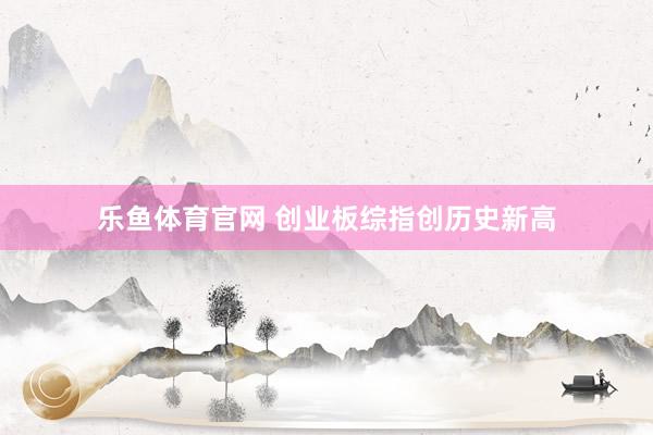 乐鱼体育官网 创业板综指创历史新高
