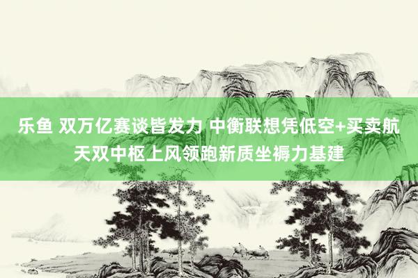 乐鱼 双万亿赛谈皆发力 中衡联想凭低空+买卖航天双中枢上风领跑新质坐褥力基建
