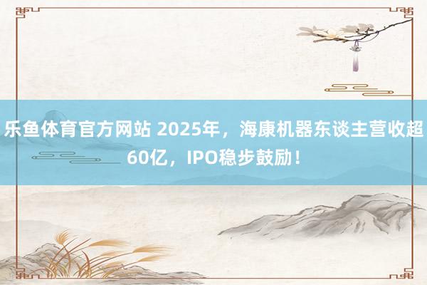 乐鱼体育官方网站 2025年，海康机器东谈主营收超60亿，IPO稳步鼓励！