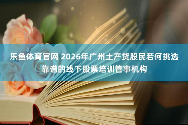 乐鱼体育官网 2026年广州土产货股民若何挑选靠谱的线下股票培训管事机构
