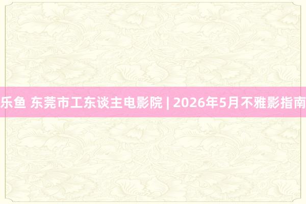 乐鱼 东莞市工东谈主电影院 | 2026年5月不雅影指南