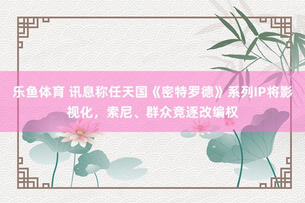 乐鱼体育 讯息称任天国《密特罗德》系列IP将影视化，索尼、群众竞逐改编权
