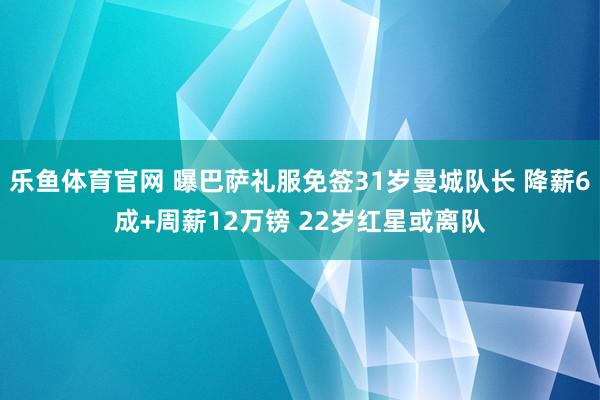 乐鱼体育官网 曝巴萨礼服免签31岁曼城队长 降薪6成+周薪12万镑 22岁红星或离队