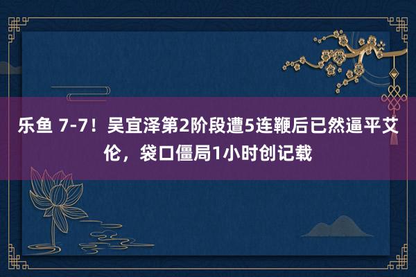 乐鱼 7-7！吴宜泽第2阶段遭5连鞭后已然逼平艾伦，袋口僵局1小时创记载