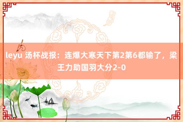 leyu 汤杯战报：连爆大寒天下第2第6都输了，梁王力助国羽大分2-0
