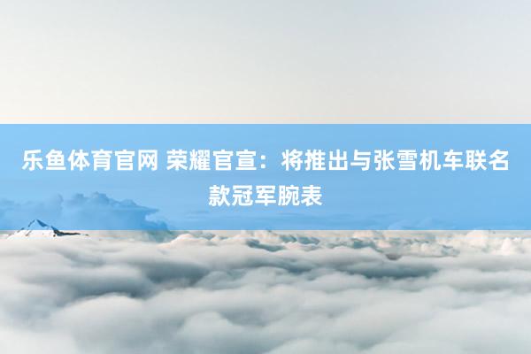 乐鱼体育官网 荣耀官宣：将推出与张雪机车联名款冠军腕表