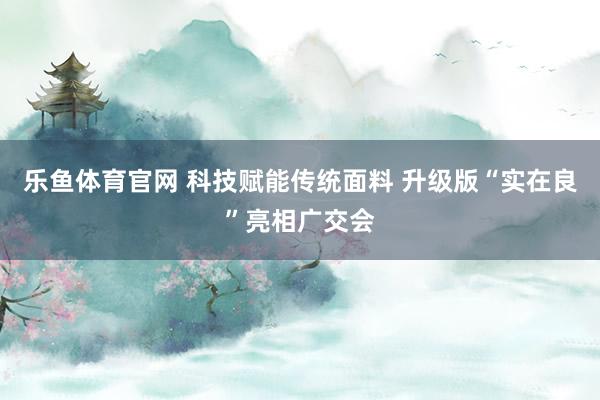乐鱼体育官网 科技赋能传统面料 升级版“实在良”亮相广交会