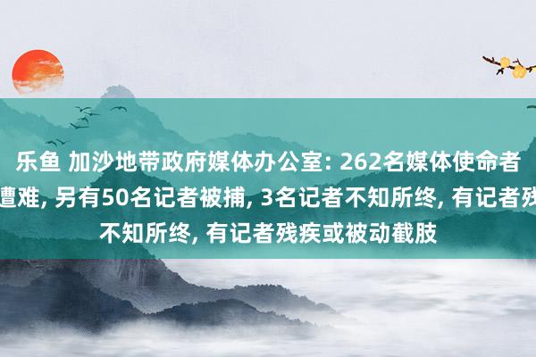 乐鱼 加沙地带政府媒体办公室: 262名媒体使命者在以军行动中遭难， 另有50名记者被捕， 3名记者不知所终， 有记者残疾或被动截肢