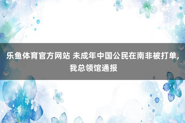 乐鱼体育官方网站 未成年中国公民在南非被打单， 我总领馆通报