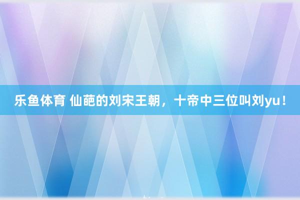 乐鱼体育 仙葩的刘宋王朝，十帝中三位叫刘yu！
