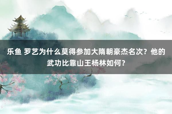 乐鱼 罗艺为什么莫得参加大隋朝豪杰名次？他的武功比靠山王杨林如何？