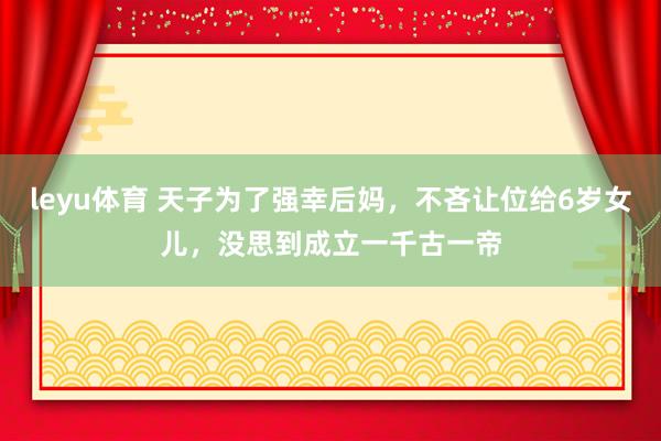 leyu体育 天子为了强幸后妈，不吝让位给6岁女儿，没思到成立一千古一帝