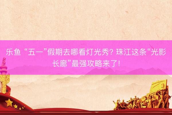 乐鱼 “五一”假期去哪看灯光秀? 珠江这条“光影长廊”最强攻略来了!