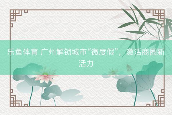 乐鱼体育 广州解锁城市“微度假”，激活商圈新活力