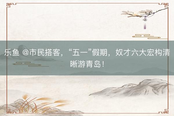 乐鱼 @市民搭客，“五一”假期，奴才六大宏构清晰游青岛！
