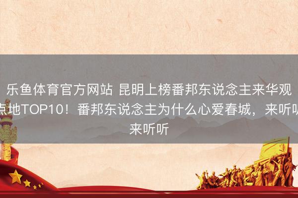 乐鱼体育官方网站 昆明上榜番邦东说念主来华观点地TOP10！番邦东说念主为什么心爱春城，来听听